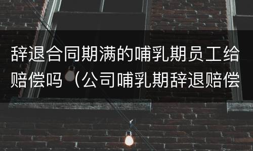 辞退合同期满的哺乳期员工给赔偿吗（公司哺乳期辞退赔偿）