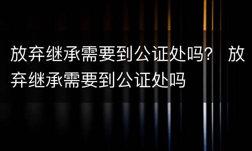 放弃继承需要到公证处吗？ 放弃继承需要到公证处吗