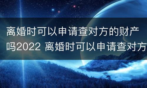 离婚时可以申请查对方的财产吗2022 离婚时可以申请查对方的财产吗2022年8月