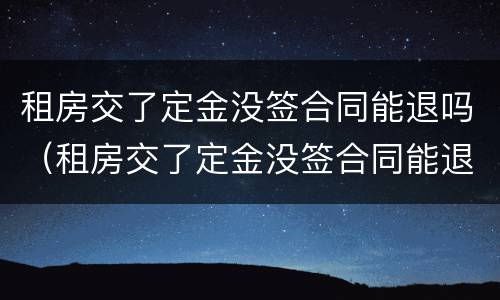 租房交了定金没签合同能退吗（租房交了定金没签合同能退吗,微信转账,没有定金收条）