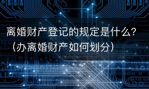 离婚财产登记的规定是什么？（办离婚财产如何划分）