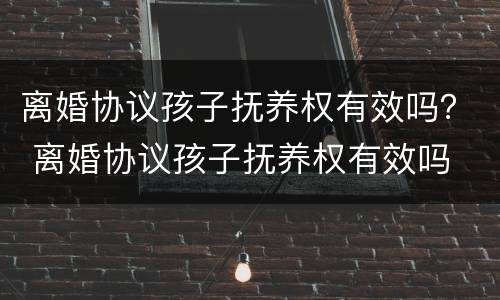 离婚协议孩子抚养权有效吗？ 离婚协议孩子抚养权有效吗