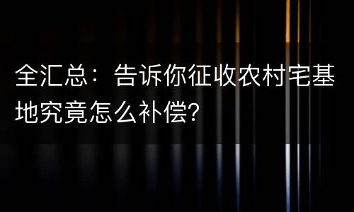 全汇总：告诉你征收农村宅基地究竟怎么补偿？