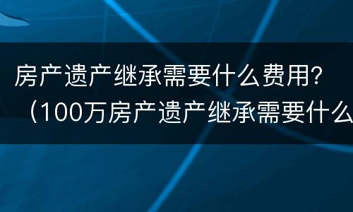 房产遗产继承需要什么费用？（100万房产遗产继承需要什么费用）