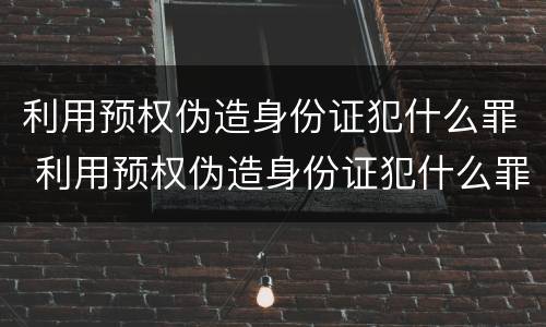 利用预权伪造身份证犯什么罪 利用预权伪造身份证犯什么罪行