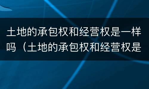 土地的承包权和经营权是一样吗（土地的承包权和经营权是一样吗）