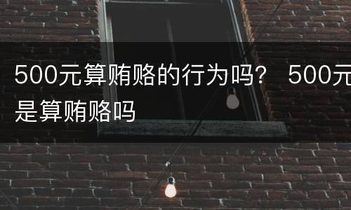 500元算贿赂的行为吗？ 500元是算贿赂吗