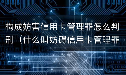构成妨害信用卡管理罪怎么判刑（什么叫妨碍信用卡管理罪）
