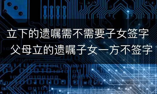立下的遗嘱需不需要子女签字 父母立的遗嘱子女一方不签字,以后能否继承
