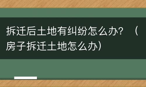 拆迁后土地有纠纷怎么办？（房子拆迁土地怎么办）