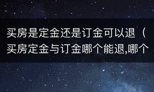 买房是定金还是订金可以退（买房定金与订金哪个能退,哪个不能退?）