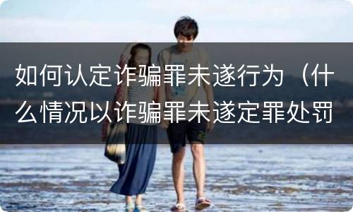如何认定诈骗罪未遂行为（什么情况以诈骗罪未遂定罪处罚）