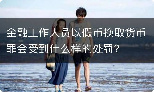 金融工作人员以假币换取货币罪会受到什么样的处罚？