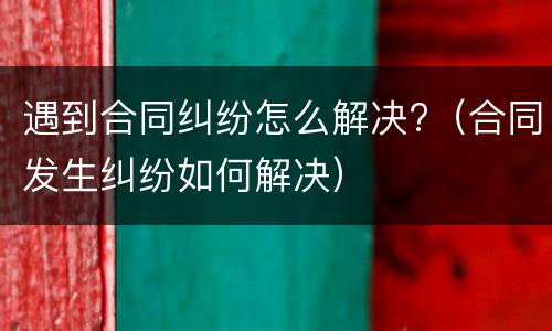 遇到合同纠纷怎么解决?（合同发生纠纷如何解决）