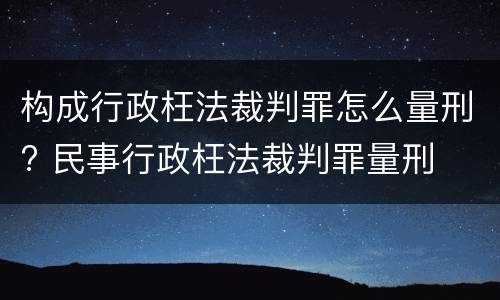 构成行政枉法裁判罪怎么量刑? 民事行政枉法裁判罪量刑