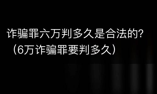 诈骗罪六万判多久是合法的？（6万诈骗罪要判多久）
