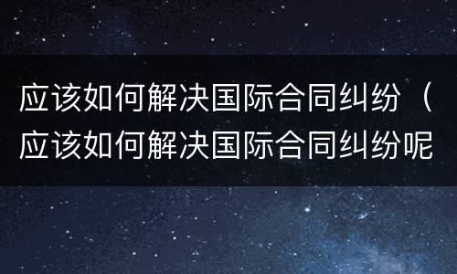 应该如何解决国际合同纠纷（应该如何解决国际合同纠纷呢）