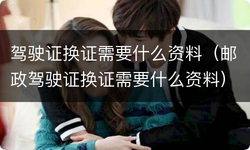 驾驶证换证需要什么资料（邮政驾驶证换证需要什么资料）