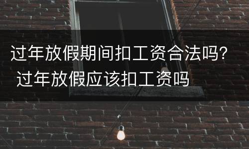 过年放假期间扣工资合法吗？ 过年放假应该扣工资吗