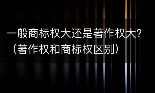 一般商标权大还是著作权大？（著作权和商标权区别）