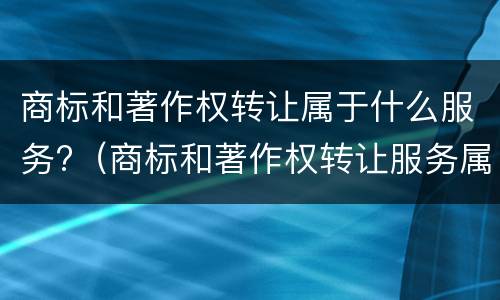 商标和著作权转让属于什么服务?（商标和著作权转让服务属于什么服务）