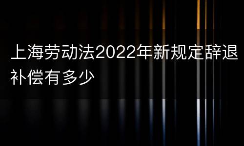 上海劳动法2022年新规定辞退补偿有多少