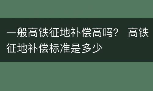 一般高铁征地补偿高吗？ 高铁征地补偿标准是多少