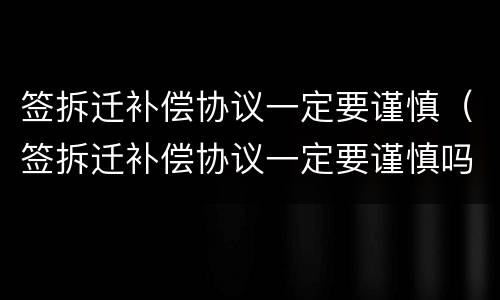 签拆迁补偿协议一定要谨慎（签拆迁补偿协议一定要谨慎吗）