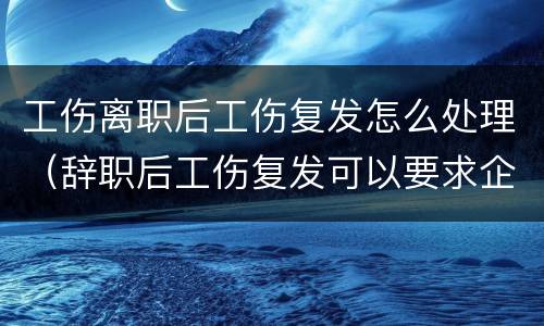 工伤离职后工伤复发怎么处理（辞职后工伤复发可以要求企业赔偿吗?）