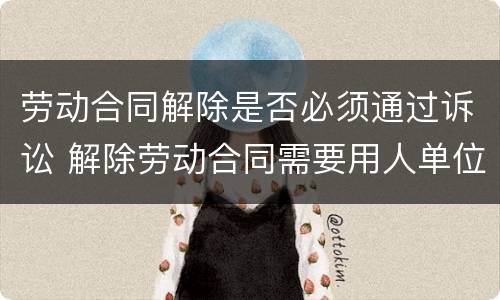 劳动合同解除是否必须通过诉讼 解除劳动合同需要用人单位同意吗