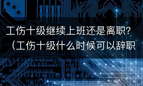 工伤十级继续上班还是离职？（工伤十级什么时候可以辞职）