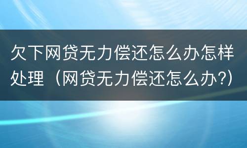 欠下网贷无力偿还怎么办怎样处理（网贷无力偿还怎么办?）