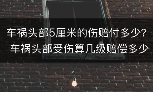车祸头部5厘米的伤赔付多少？ 车祸头部受伤算几级赔偿多少