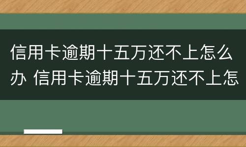 信用卡逾期十五万还不上怎么办 信用卡逾期十五万还不上怎么办呢