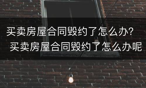 买卖房屋合同毁约了怎么办？ 买卖房屋合同毁约了怎么办呢