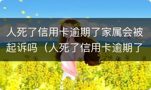 人死了信用卡逾期了家属会被起诉吗（人死了信用卡逾期了家属用不用偿还）