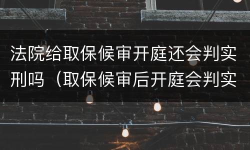 法院给取保候审开庭还会判实刑吗（取保候审后开庭会判实刑吗）