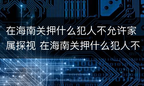 在海南关押什么犯人不允许家属探视 在海南关押什么犯人不允许家属探视呢