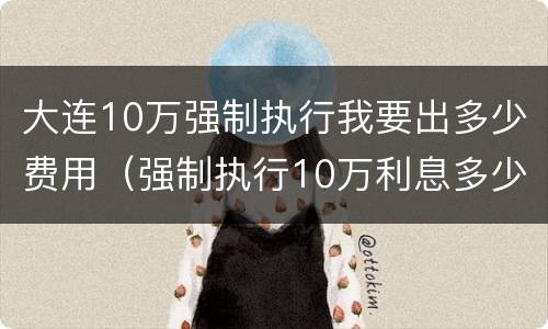 大连10万强制执行我要出多少费用（强制执行10万利息多少）