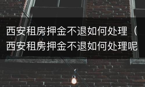 西安租房押金不退如何处理（西安租房押金不退如何处理呢）