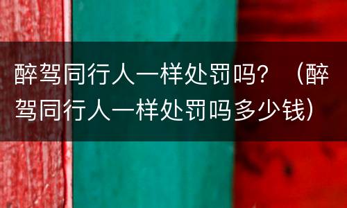 醉驾同行人一样处罚吗？（醉驾同行人一样处罚吗多少钱）