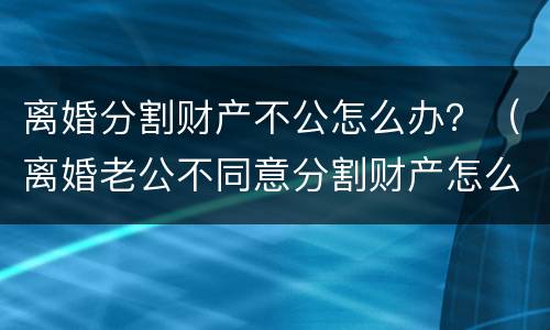 离婚分割财产不公怎么办？（离婚老公不同意分割财产怎么办）