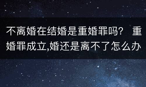 不离婚在结婚是重婚罪吗？ 重婚罪成立,婚还是离不了怎么办