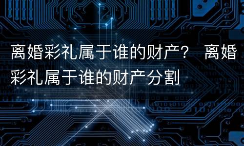 离婚彩礼属于谁的财产？ 离婚彩礼属于谁的财产分割