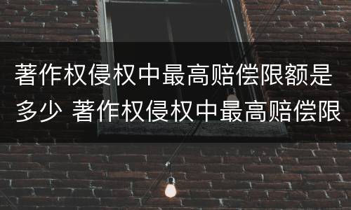 著作权侵权中最高赔偿限额是多少 著作权侵权中最高赔偿限额是多少钱