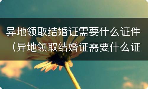 异地领取结婚证需要什么证件（异地领取结婚证需要什么证件材料）