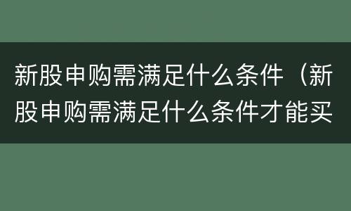 新股申购需满足什么条件（新股申购需满足什么条件才能买）