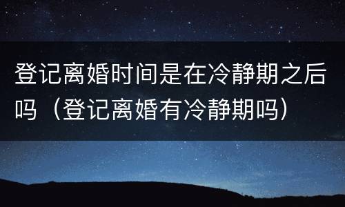 登记离婚时间是在冷静期之后吗（登记离婚有冷静期吗）