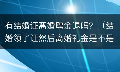 有结婚证离婚聘金退吗？（结婚领了证然后离婚礼金是不是不能退了）