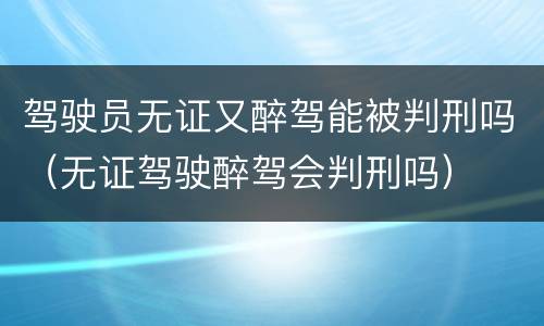 驾驶员无证又醉驾能被判刑吗（无证驾驶醉驾会判刑吗）